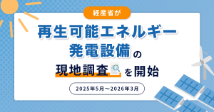 経産省が再生可能エネルギー発電設備の現地調査を開始（2025年5月～2026年3月）