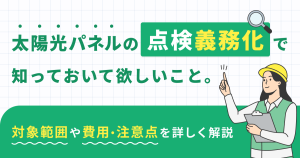 太陽光パネルの点検義務化で知っておいて欲しいこと。対象範囲や費用・注意点を詳しく解説